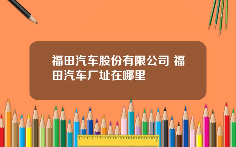 福田汽车股份有限公司 福田汽车厂址在哪里